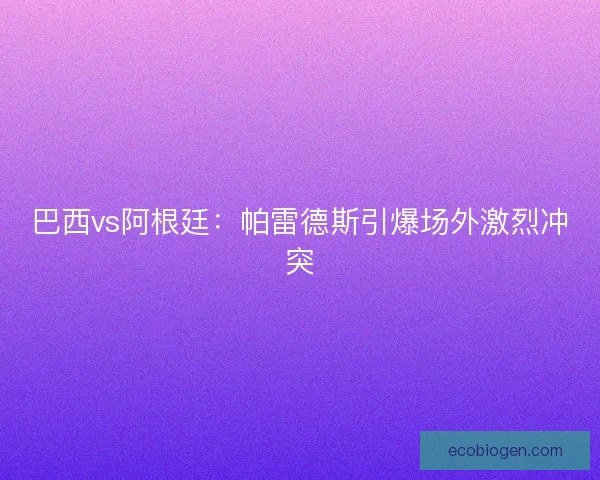巴西vs阿根廷：帕雷德斯引爆场外激烈冲突
