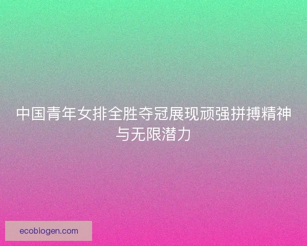 中国青年女排全胜夺冠展现顽强拼搏精神与无限潜力 中国青年女排全胜夺冠展现顽强拼搏精神与无限潜力