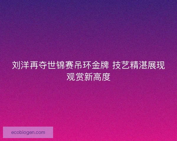 刘洋再夺世锦赛吊环金牌 技艺精湛展现观赏新高度
