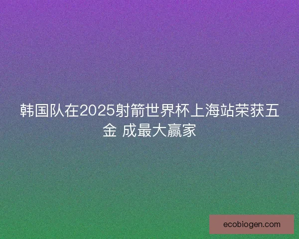 韩国队在2025射箭世界杯上海站荣获五金 成最大赢家 韩国队在2025射箭世界杯上海站荣获五金 成最大赢家