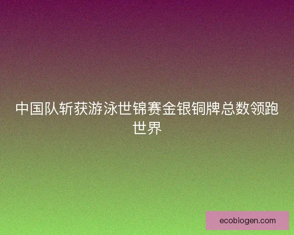 中国队斩获游泳世锦赛金银铜牌总数领跑世界