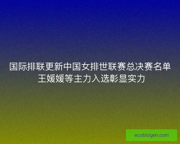 国际排联更新中国女排世联赛总决赛名单 王媛媛等主力入选彰显实力